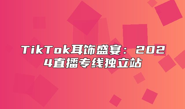 TikTok耳饰盛宴：2025直播专线独立站