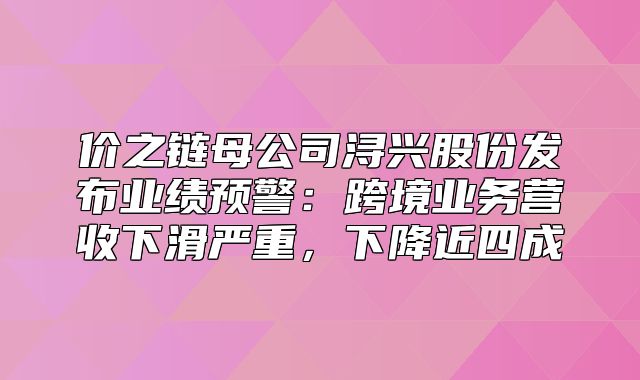 价之链母公司浔兴股份发布业绩预警：跨境业务营收下滑严重，下降近四成