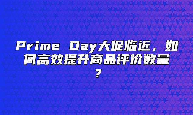 Prime Day大促临近，如何高效提升商品评价数量？