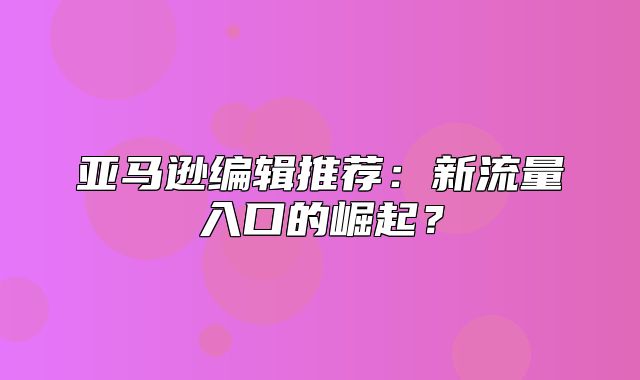 亚马逊编辑推荐：新流量入口的崛起？