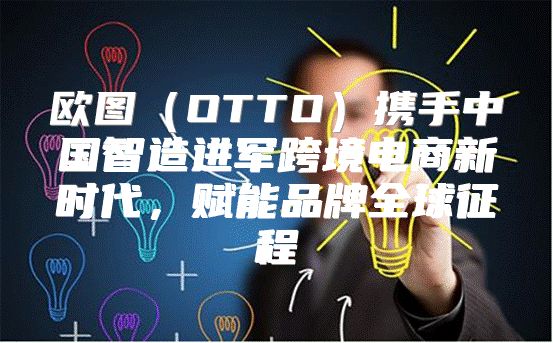 欧图OTTO携手中国智造进军跨境电商新时代，赋能品牌全球征程