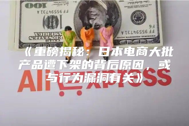 重磅揭秘：日本电商大批产品遭下架的背后原因，或与行为漏洞有关