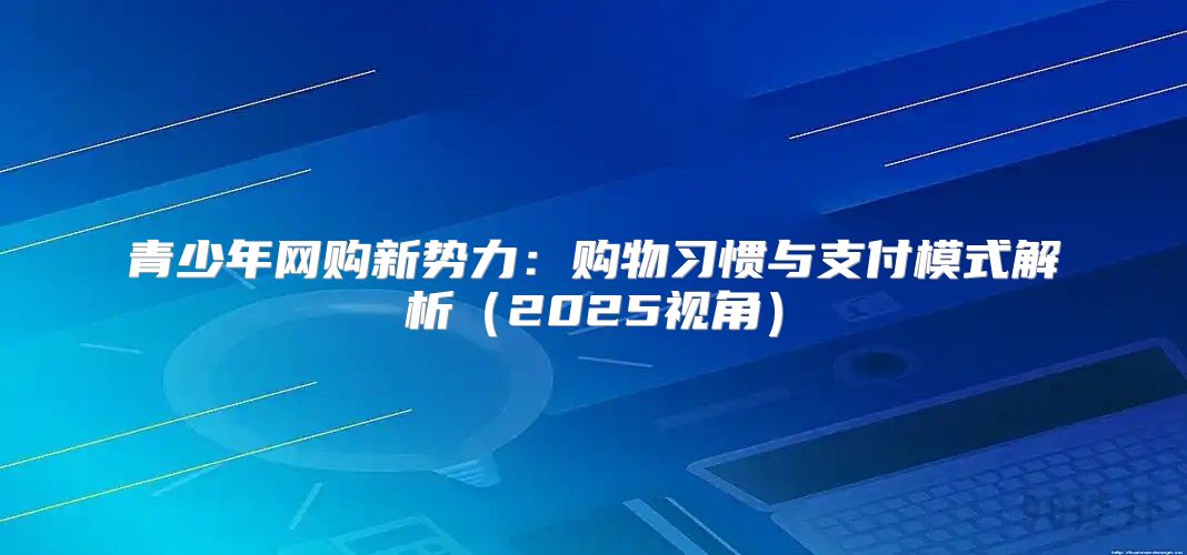 青少年网购新势力：购物习惯与支付模式解析2025视角