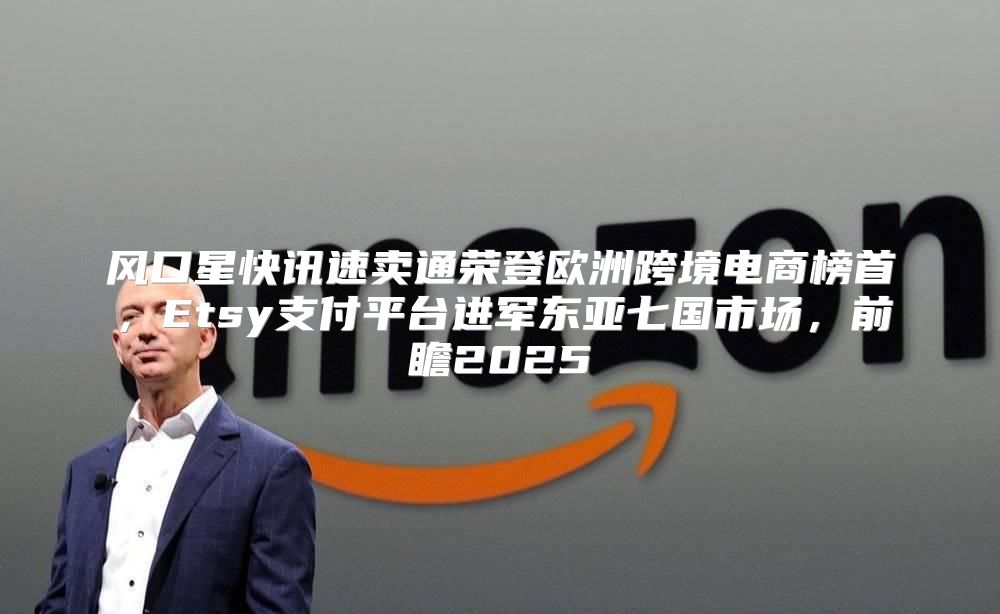 风口星快讯速卖通荣登欧洲跨境电商榜首，Etsy支付平台进军东亚七国市场，前瞻2025