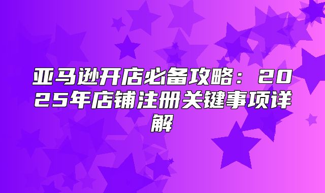亚马逊开店必备攻略：2025年店铺注册关键事项详解