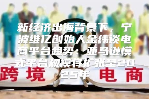 新经济出海背景下，宁波维亿创始人金纬谈电商平台趋势：亚马逊模式平台规模将扩张至2025年
