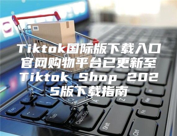 Tiktok国际版下载入口官网购物平台已更新至Tiktok Shop 2025版下载指南