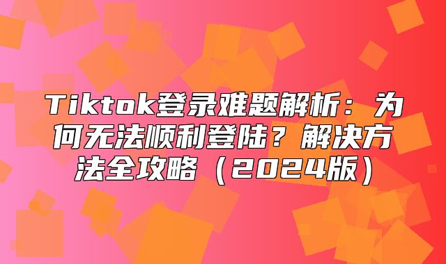 Tiktok登录难题解析：为何无法顺利登陆？解决方法全攻略2025版