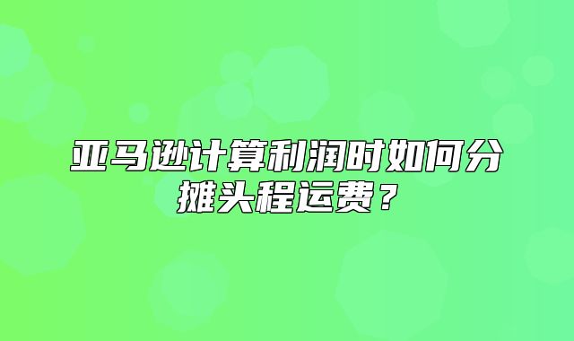 亚马逊计算利润时如何分摊头程运费？