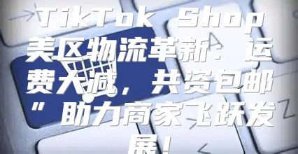 TikTok Shop美区物流革新：运费大减，共资包邮”助力商家飞跃发展！