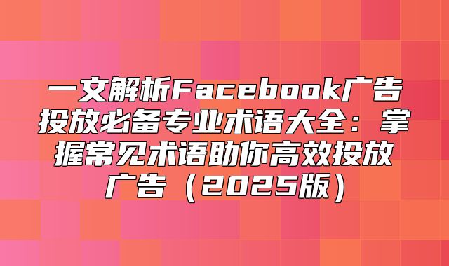 一文解析Facebook广告投放必备专业术语大全：掌握常见术语助你高效投放广告2025版