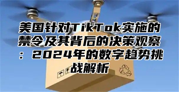 美国针对TikTok实施的禁令及其背后的决策观察：2025年的数字趋势挑战解析