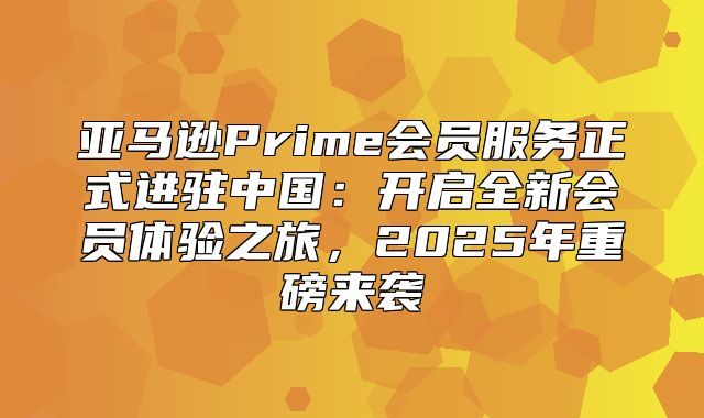 亚马逊Prime会员服务正式进驻中国：开启全新会员体验之旅，2025年重磅来袭