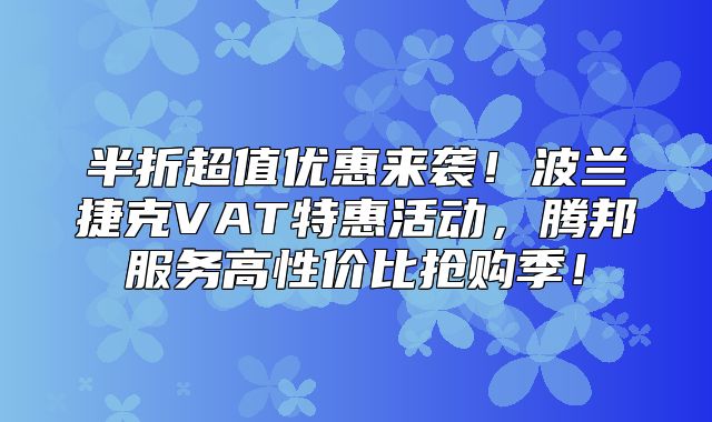 半折超值优惠来袭！波兰捷克VAT特惠活动，腾邦服务高性价比抢购季！