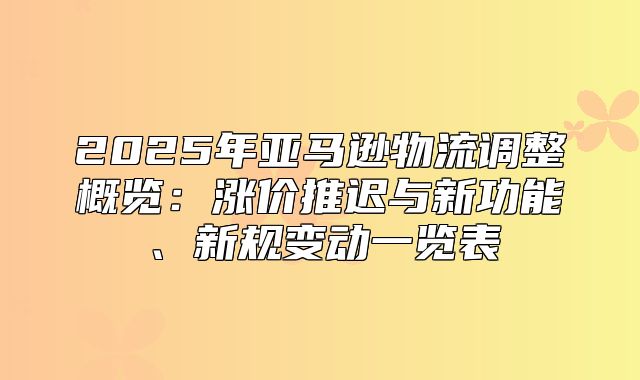 2025年亚马逊物流调整概览：涨价推迟与新功能、新规变动一览表
