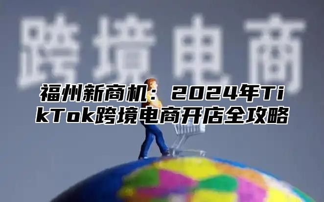 福州新商机：2025年TikTok跨境电商开店全攻略