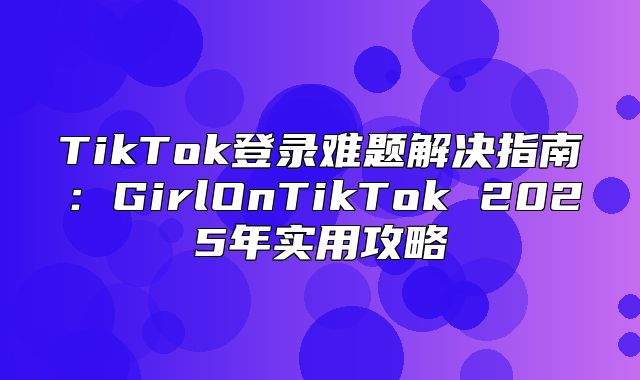 TikTok登录难题解决指南：GirlOnTikTok 2025年实用攻略