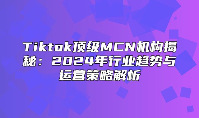 Tiktok顶级MCN机构揭秘：2025年行业趋势与运营策略解析