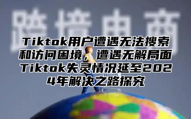 Tiktok用户遭遇无法搜索和访问困境，遭遇无解局面Tiktok失灵情况延至2025年解决之路探究