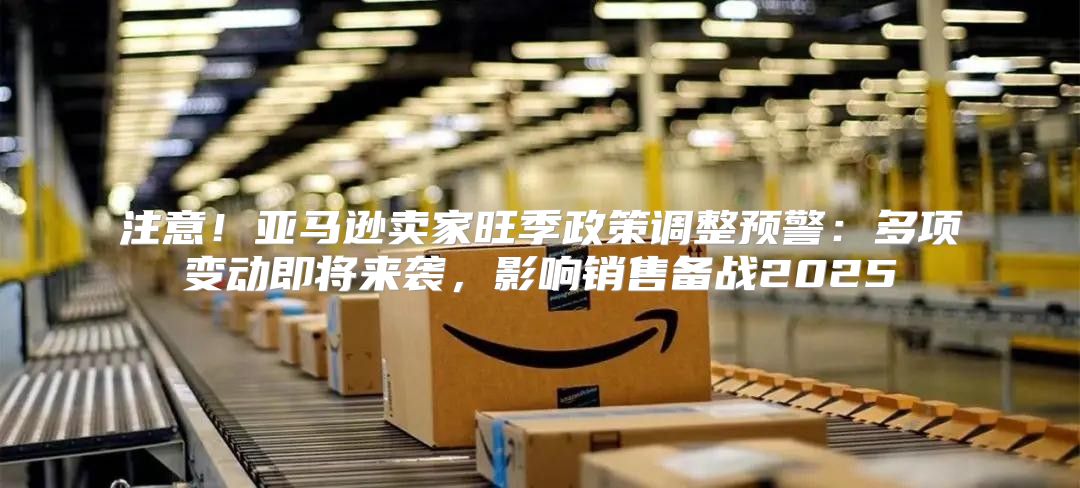 注意！亚马逊卖家旺季政策调整预警：多项变动即将来袭，影响销售备战2025