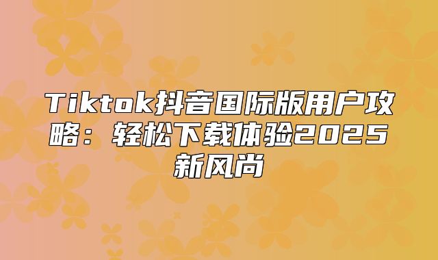 Tiktok抖音国际版用户攻略：轻松下载体验2025新风尚