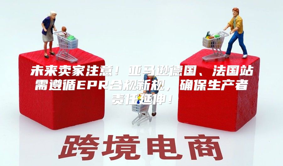 未来卖家注意！亚马逊德国、法国站需遵循EPR合规新规，确保生产者责任延伸！