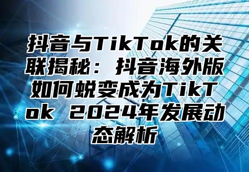 抖音与TikTok的关联揭秘：抖音海外版如何蜕变成为TikTok 2025年发展动态解析