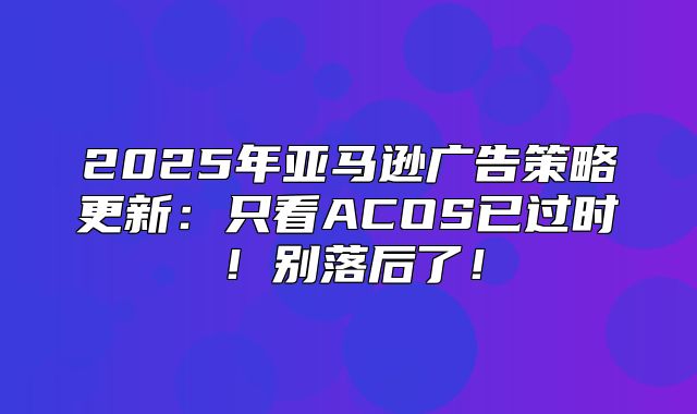2025年亚马逊广告策略更新：只看ACOS已过时！别落后了！