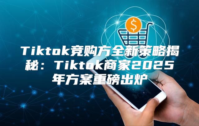 Tiktok竞购方全新策略揭秘：Tiktok商家2025年方案重磅出炉