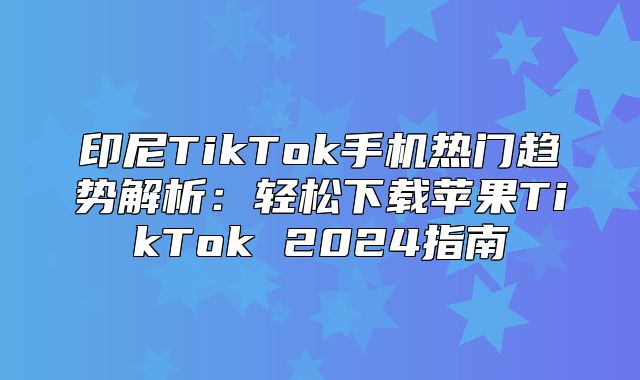 印尼TikTok手机热门趋势解析：轻松下载苹果TikTok 2025指南