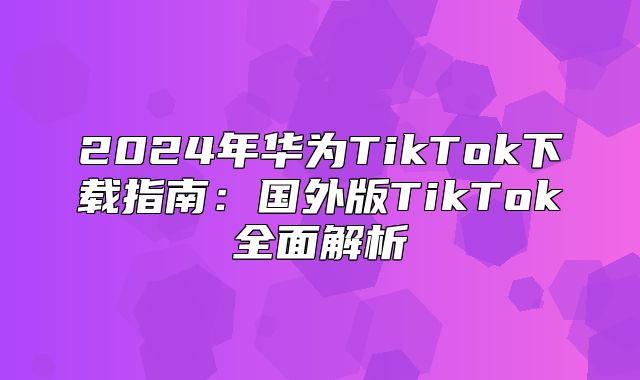 2025年华为TikTok下载指南：国外版TikTok全面解析