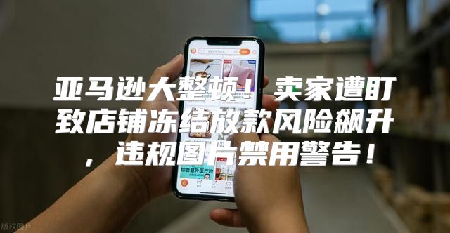 亚马逊大整顿！卖家遭盯致店铺冻结放款风险飙升，违规图片禁用警告！