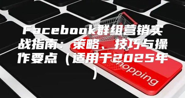 Facebook群组营销实战指南：策略、技巧与操作要点适用于2025年