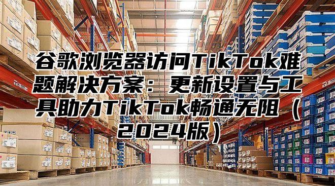 谷歌浏览器访问TikTok难题解决方案：更新设置与工具助力TikTok畅通无阻2025版