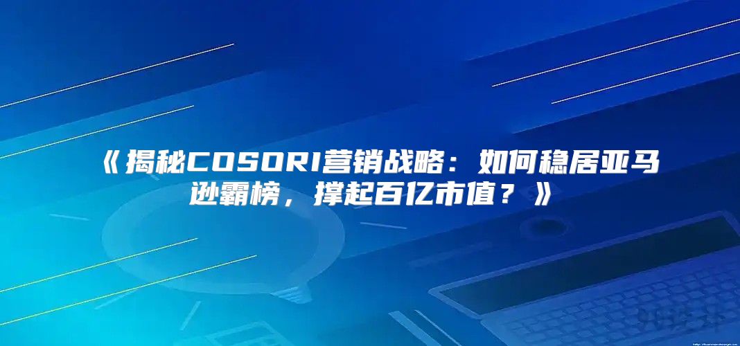 揭秘COSORI营销战略：如何稳居亚马逊霸榜，撑起百亿市值？