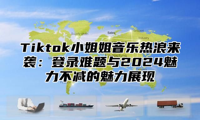 Tiktok小姐姐音乐热浪来袭：登录难题与2025魅力不减的魅力展现