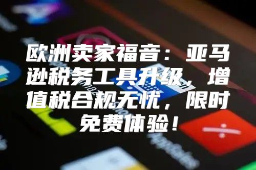 欧洲卖家福音：亚马逊税务工具升级，增值税合规无忧，限时免费体验！