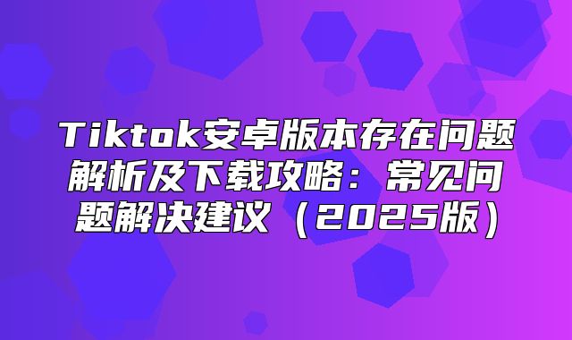 Tiktok安卓版本存在问题解析及下载攻略：常见问题解决建议2025版