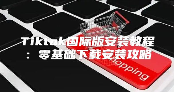 Tiktok国际版安装教程：零基础下载安装攻略