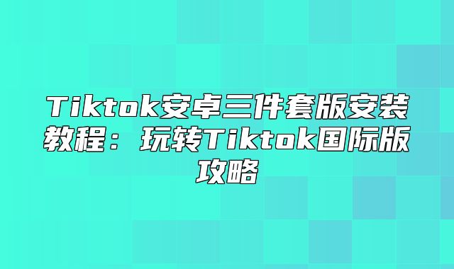 Tiktok安卓三件套版安装教程：玩转Tiktok国际版攻略