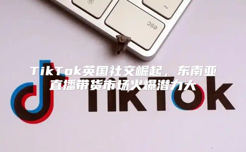 TikTok英国社交崛起，东南亚直播带货市场火爆潜力大