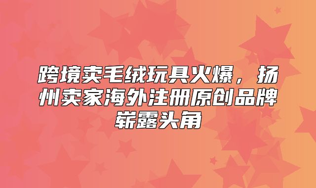 跨境卖毛绒玩具火爆，扬州卖家海外注册原创品牌崭露头角