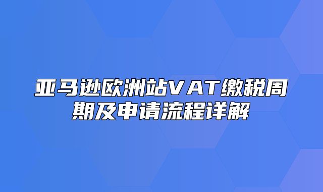 亚马逊欧洲站VAT缴税周期及申请流程详解