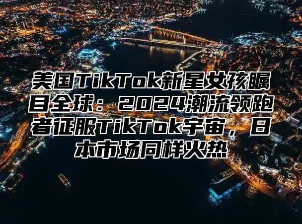 美国TikTok新星女孩瞩目全球：2025潮流领跑者征服TikTok宇宙，日本市场同样火热