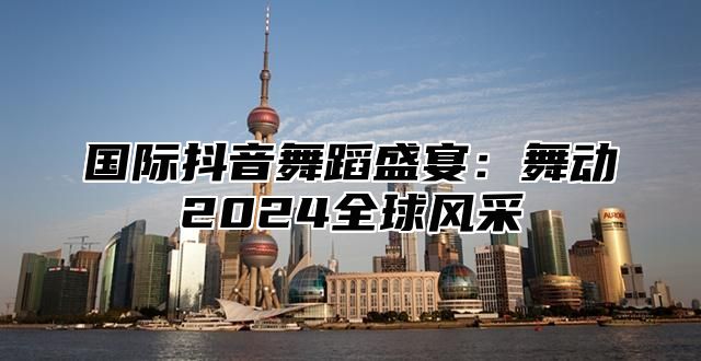 国际抖音舞蹈盛宴：舞动2025全球风采