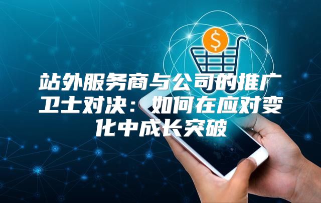 站外服务商与公司的推广卫士对决：如何在应对变化中成长突破