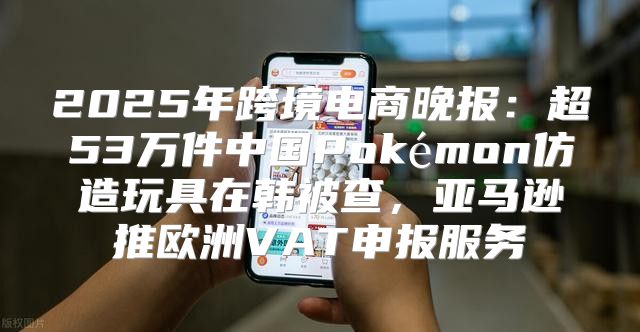 2025年跨境电商晚报：超53万件中国Pokémon仿造玩具在韩被查，亚马逊推欧洲VAT申报服务