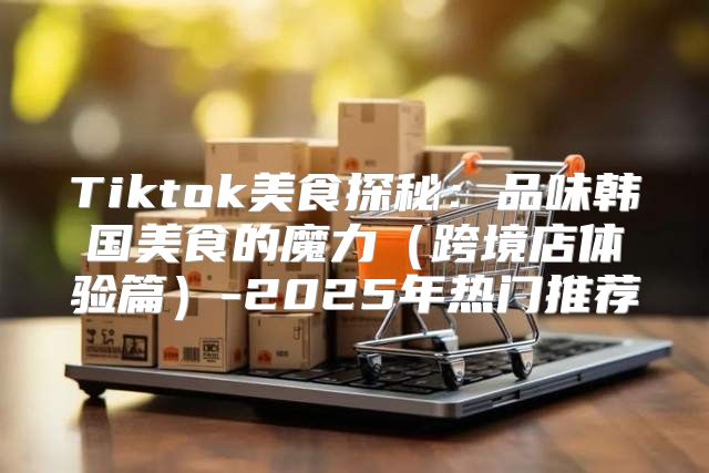 Tiktok美食探秘：品味韩国美食的魔力跨境店体验篇-2025年热门推荐