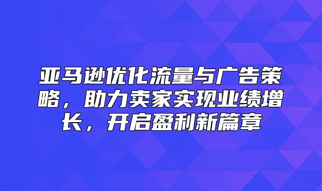 亚马逊优化流量与广告策略，助力卖家实现业绩增长，开启盈利新篇章