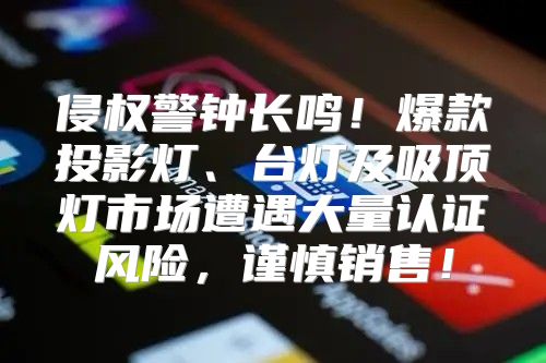 侵权警钟长鸣！爆款投影灯、台灯及吸顶灯市场遭遇大量认证风险，谨慎销售！
